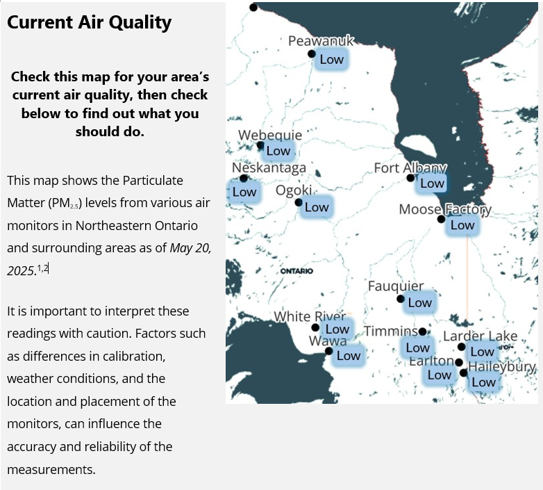 As of May 20, 2025, air quality levels for each community are as follows:  Earlton	Low Fauquier	Low Fort Albany	Low Haileybury	Low Larder Lake	Low Moose Factory	Low Neskantaga	Low Ogoki	Low Peawanuck	Low Timmins	Low Wawa	Low Webequie	Low White River	Low